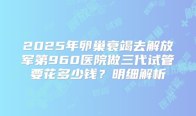 2025年卵巢衰竭去解放军第960医院做三代试管要花多少钱？明细解析