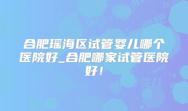 合肥瑶海区试管婴儿哪个医院好_合肥哪家试管医院好!