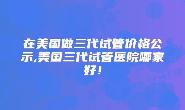 在美国做三代试管价格公示,美国三代试管医院哪家好！