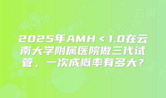 2025年AMH＜1.0在云南大学附属医院做三代试管，一次成概率有多大？