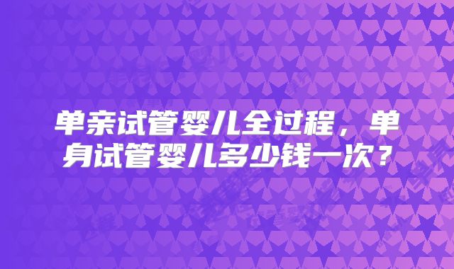 单亲试管婴儿全过程，单身试管婴儿多少钱一次？