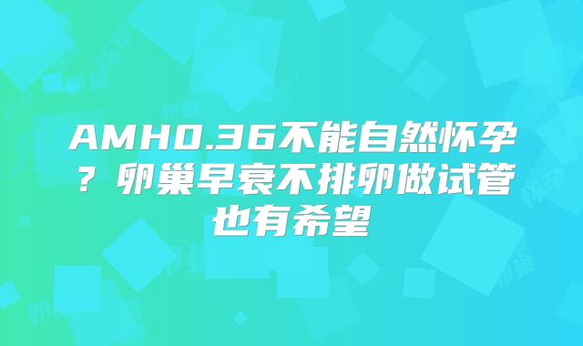 AMH0.36不能自然怀孕？卵巢早衰不排卵做试管也有希望