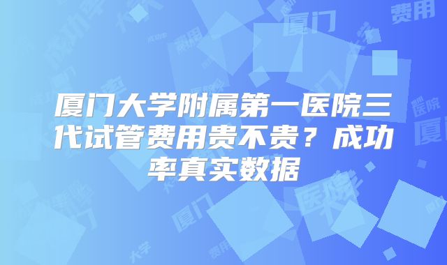 厦门大学附属第一医院三代试管费用贵不贵？成功率真实数据