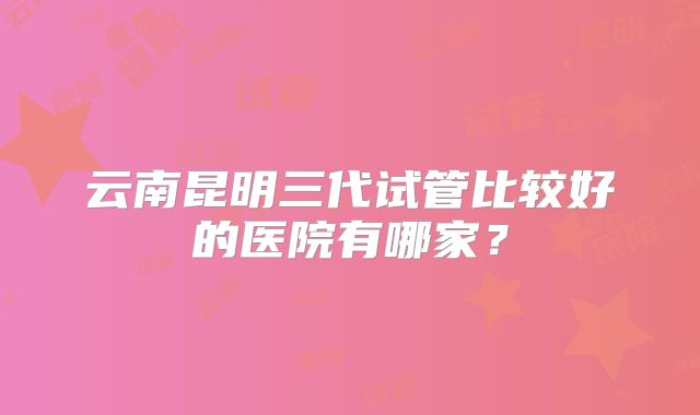 云南昆明三代试管比较好的医院有哪家？