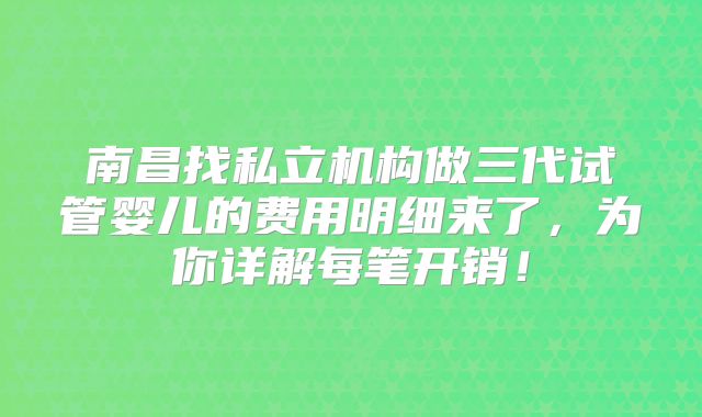南昌找私立机构做三代试管婴儿的费用明细来了，为你详解每笔开销！