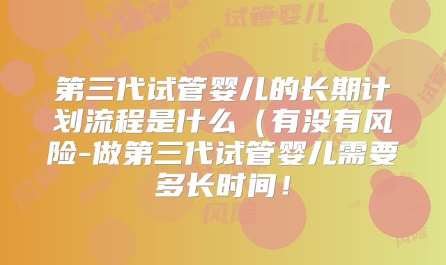 第三代试管婴儿的长期计划流程是什么(有没有风险-做第三代试管婴儿需要多长时间!