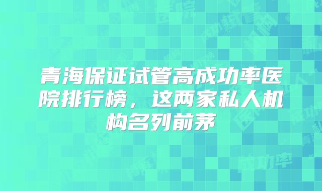 青海保证试管高成功率医院排行榜,这两家私人机构名列前茅
