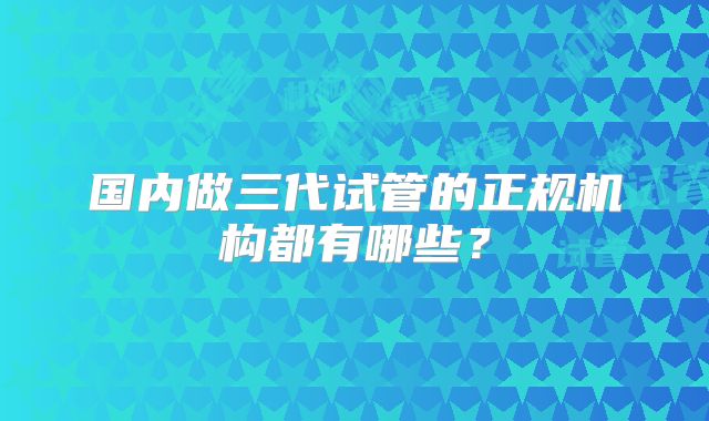 国内做三代试管的正规机构都有哪些?