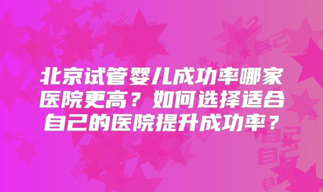 北京试管婴儿成功率哪家医院更高？如何选择适合自己的医院提升成功率？