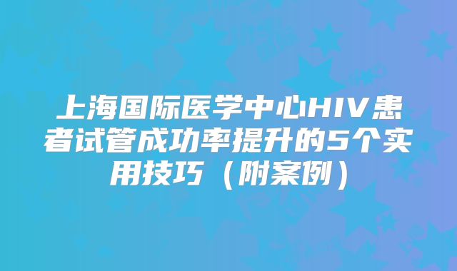 上海国际医学中心HIV患者试管成功率提升的5个实用技巧（附案例）