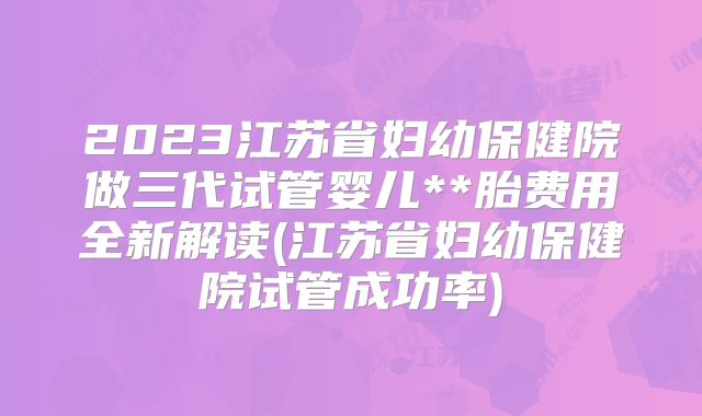 2023江苏省妇幼保健院做三代试管婴儿**胎费用全新解读(江苏省妇幼保健院试管成功率)