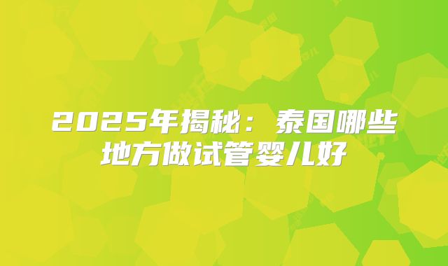 2025年揭秘：泰国哪些地方做试管婴儿好