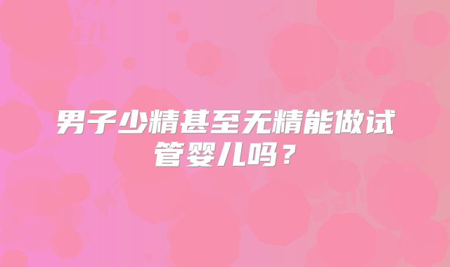 男子少精甚至无精能做试管婴儿吗?