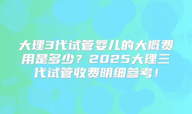 大理3代试管婴儿的大概费用是多少？2025大理三代试管收费明细参考！