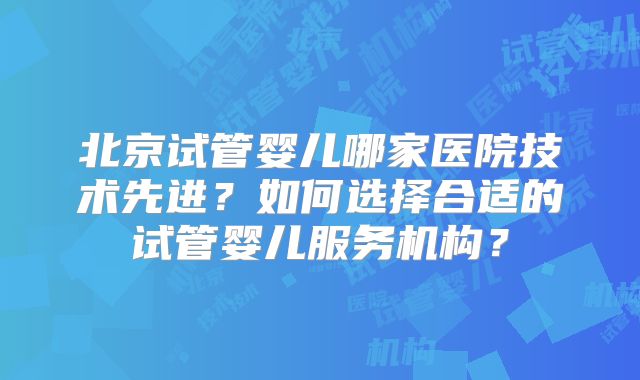 北京试管婴儿哪家医院技术先进？如何选择合适的试管婴儿服务机构？