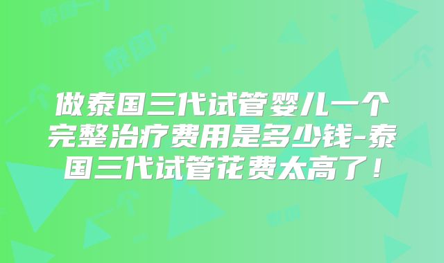 做泰国三代试管婴儿一个完整治疗费用是多少钱-泰国三代试管花费太高了!