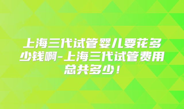 上海三代试管婴儿要花多少钱啊-上海三代试管费用总共多少！