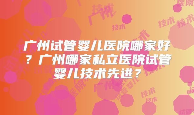 广州试管婴儿医院哪家好?广州哪家私立医院试管婴儿技术先进?