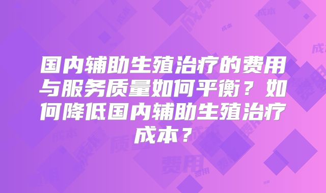 国内辅助生殖治疗的费用与服务质量如何平衡?如何降低国内辅助生殖治疗成本?