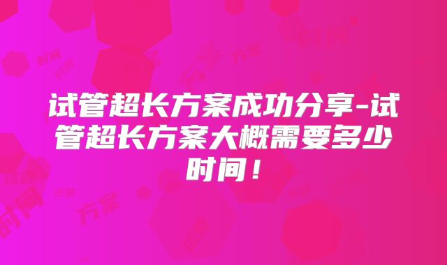 试管超长方案成功分享-试管超长方案大概需要多少时间！