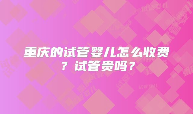 重庆的试管婴儿怎么收费？试管贵吗？