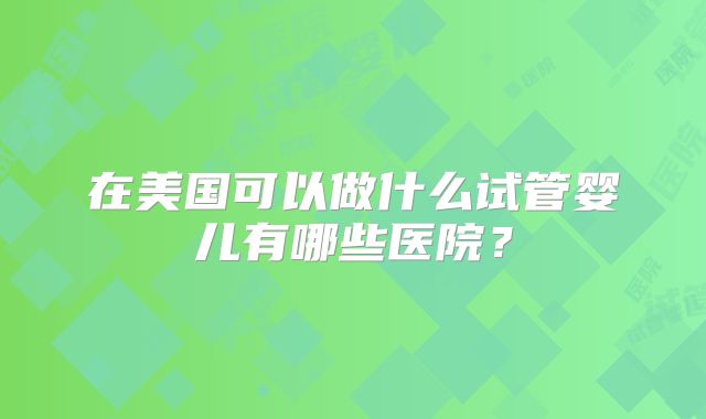 在美国可以做什么试管婴儿有哪些医院?
