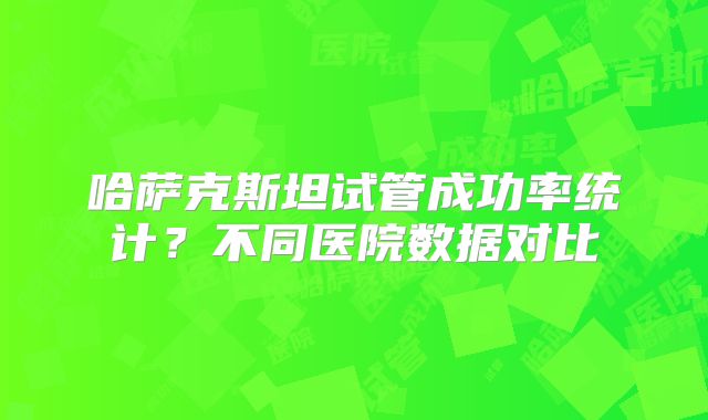 哈萨克斯坦试管成功率统计？不同医院数据对比