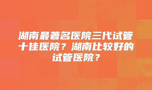 湖南最著名医院三代试管十佳医院？湖南比较好的试管医院？