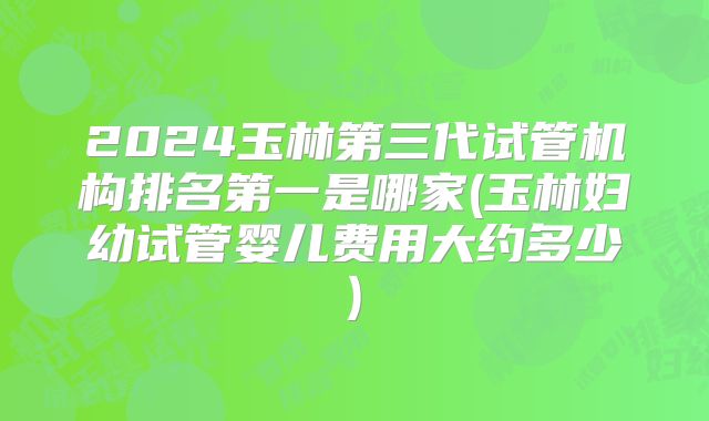 2024玉林第三代试管机构排名第一是哪家(玉林妇幼试管婴儿费用大约多少)