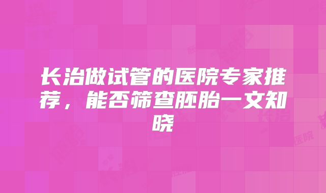 长治做试管的医院专家推荐，能否筛查胚胎一文知晓