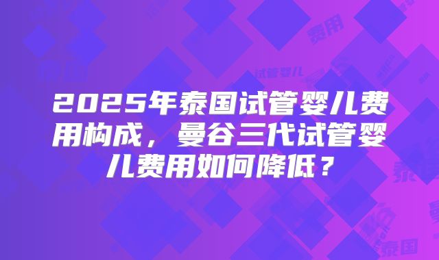 2025年泰国试管婴儿费用构成，曼谷三代试管婴儿费用如何降低？