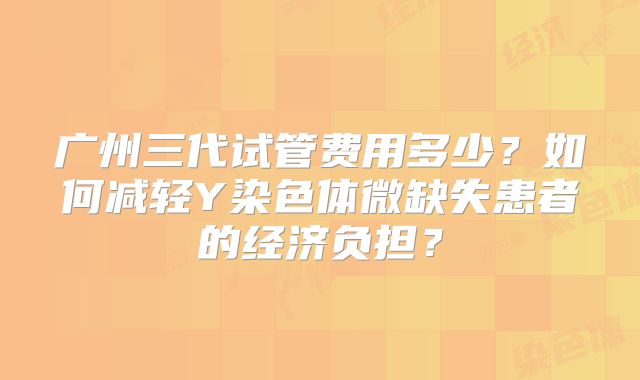 广州三代试管费用多少？如何减轻Y染色体微缺失患者的经济负担？
