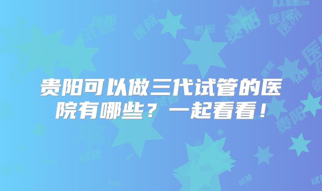贵阳可以做三代试管的医院有哪些？一起看看！