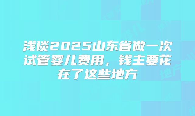浅谈2025山东省做一次试管婴儿费用，钱主要花在了这些地方