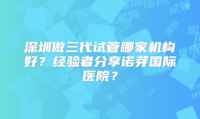 深圳做三代试管哪家机构好？经验者分享诺芽国际医院？