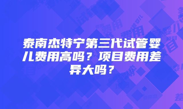 泰南杰特宁第三代试管婴儿费用高吗?项目费用差异大吗?