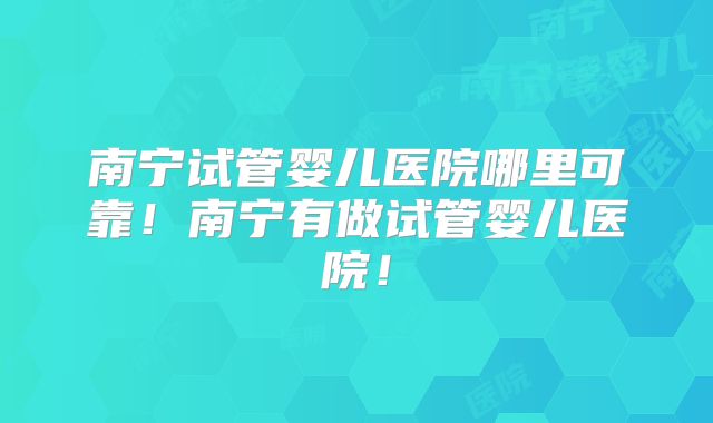 南宁试管婴儿医院哪里可靠！南宁有做试管婴儿医院！