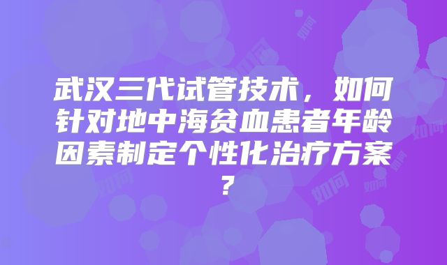 武汉三代试管技术，如何针对地中海贫血患者年龄因素制定个性化治疗方案？