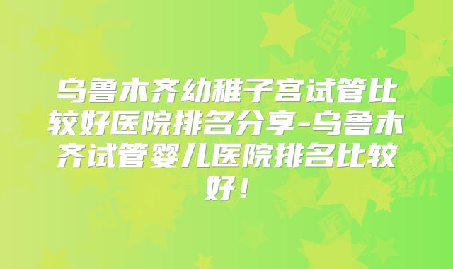 乌鲁木齐幼稚子宫试管比较好医院排名分享-乌鲁木齐试管婴儿医院排名比较好!