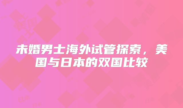 未婚男士海外试管探索，美国与日本的双国比较