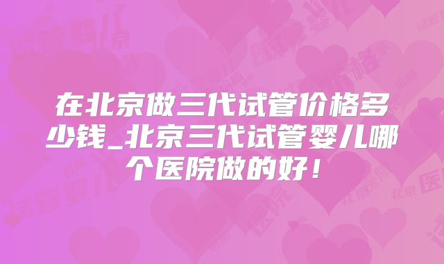 在北京做三代试管价格多少钱_北京三代试管婴儿哪个医院做的好！