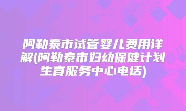 阿勒泰市试管婴儿费用详解(阿勒泰市妇幼保健计划生育服务中心电话)