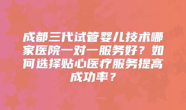 成都三代试管婴儿技术哪家医院一对一服务好？如何选择贴心医疗服务提高成功率？