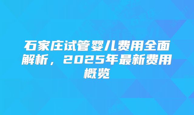 石家庄试管婴儿费用全面解析，2025年最新费用概览