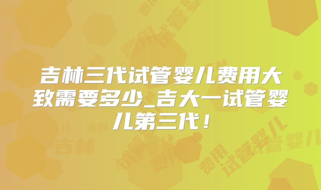 吉林三代试管婴儿费用大致需要多少_吉大一试管婴儿第三代！