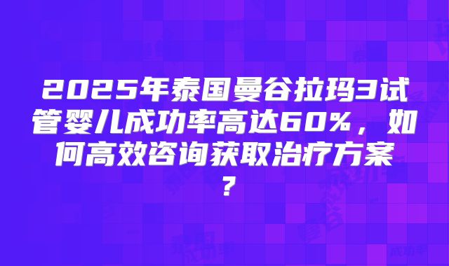 2025年泰国曼谷拉玛3试管婴儿成功率高达60%，如何高效咨询获取治疗方案？
