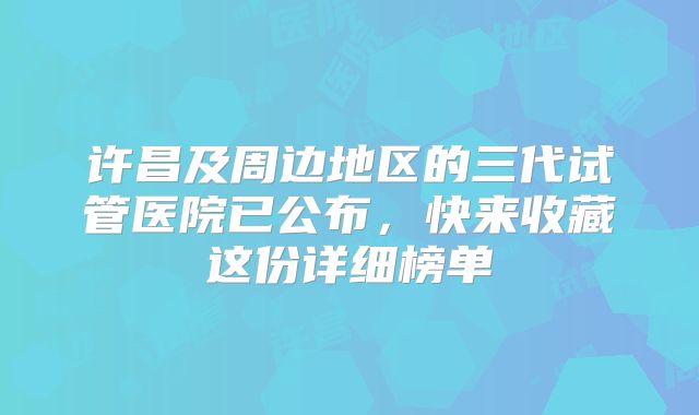 许昌及周边地区的三代试管医院已公布，快来收藏这份详细榜单