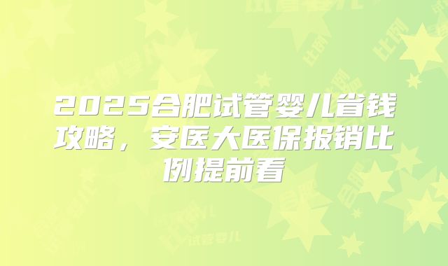 2025合肥试管婴儿省钱攻略，安医大医保报销比例提前看