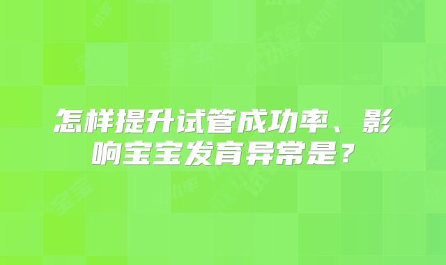 怎样提升试管成功率、影响宝宝发育异常是?