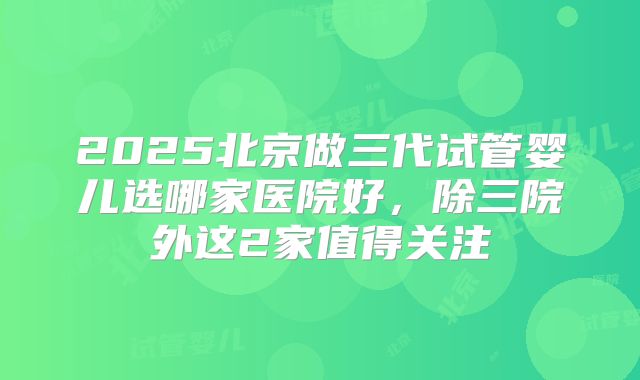 2025北京做三代试管婴儿选哪家医院好，除三院外这2家值得关注